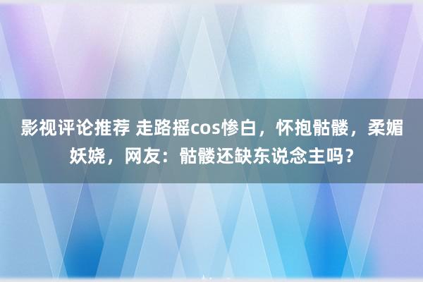 影视评论推荐 走路摇cos惨白，怀抱骷髅，柔媚妖娆，网友：骷髅还缺东说念主吗？