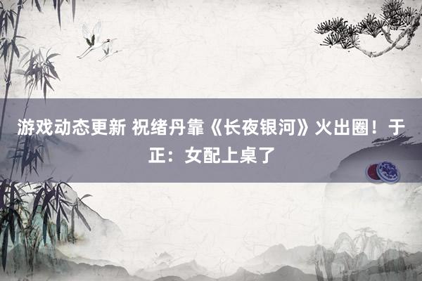 游戏动态更新 祝绪丹靠《长夜银河》火出圈！于正：女配上桌了