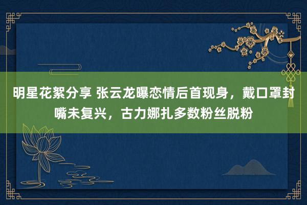 明星花絮分享 张云龙曝恋情后首现身，戴口罩封嘴未复兴，古力娜扎多数粉丝脱粉