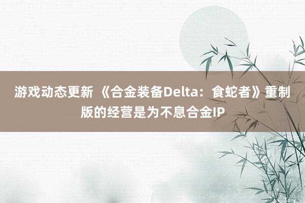 游戏动态更新 《合金装备Delta：食蛇者》重制版的经营是为不息合金IP