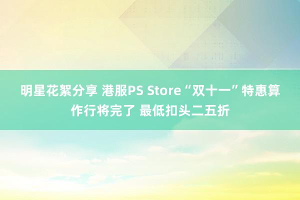 明星花絮分享 港服PS Store“双十一”特惠算作行将完了 最低扣头二五折