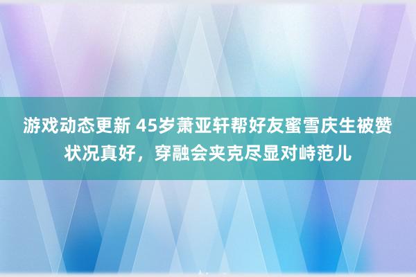 游戏动态更新 45岁萧亚轩帮好友蜜雪庆生被赞状况真好，穿融会夹克尽显对峙范儿