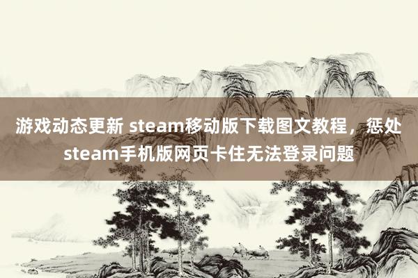 游戏动态更新 steam移动版下载图文教程，惩处steam手机版网页卡住无法登录问题