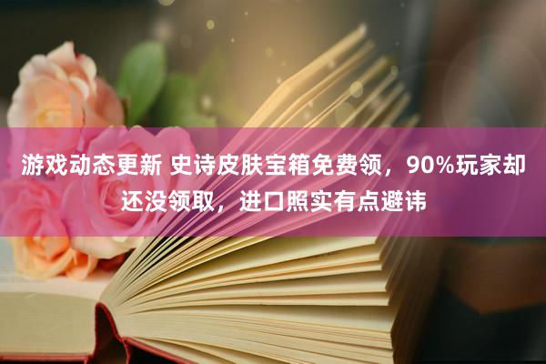 游戏动态更新 史诗皮肤宝箱免费领，90%玩家却还没领取，进口照实有点避讳