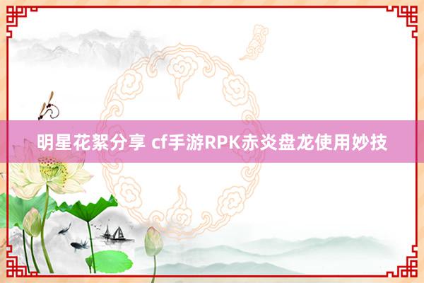 明星花絮分享 cf手游RPK赤炎盘龙使用妙技