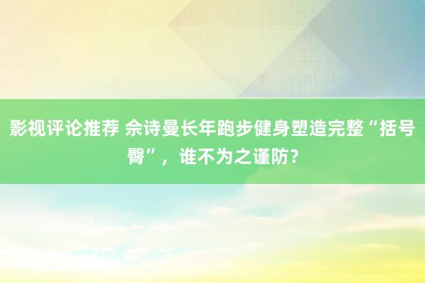 影视评论推荐 佘诗曼长年跑步健身塑造完整“括号臀”，谁不为之谨防？