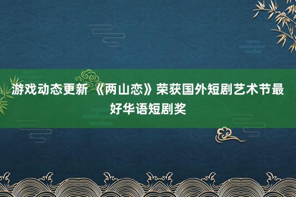 游戏动态更新 《两山恋》荣获国外短剧艺术节最好华语短剧奖