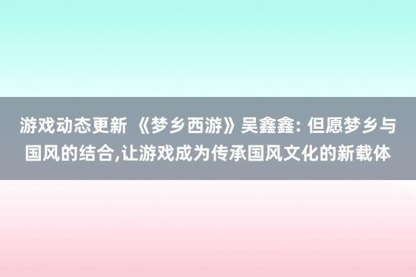 游戏动态更新 《梦乡西游》吴鑫鑫: 但愿梦乡与国风的结合,让游戏成为传承国风文化的新载体