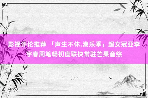 影视评论推荐 「声生不休.港乐季」超女冠亚李宇春周笔畅初度联袂常驻芒果音综