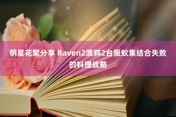 明星花絮分享 Raven2渡鸦2台服蚁集结合失败的料理战略