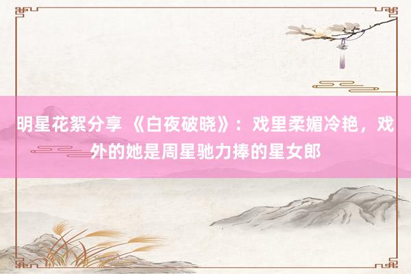 明星花絮分享 《白夜破晓》：戏里柔媚冷艳，戏外的她是周星驰力捧的星女郎