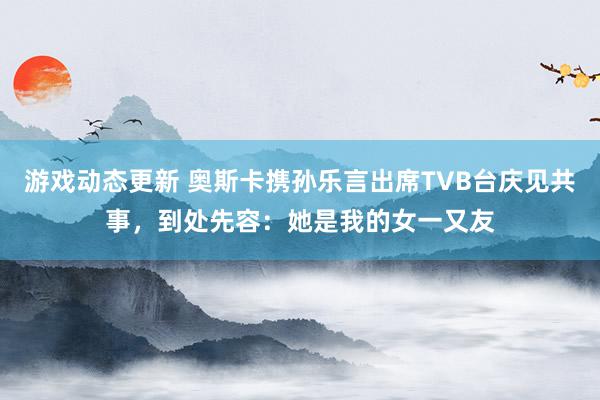 游戏动态更新 奥斯卡携孙乐言出席TVB台庆见共事，到处先容：她是我的女一又友