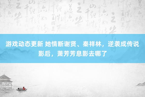 游戏动态更新 她情断谢贤、秦祥林，逆袭成传说影后，萧芳芳息影去哪了