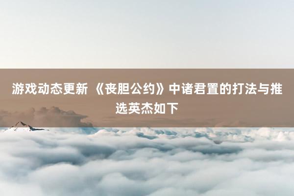 游戏动态更新 《丧胆公约》中诸君置的打法与推选英杰如下