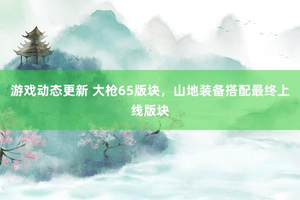 游戏动态更新 大枪65版块，山地装备搭配最终上线版块