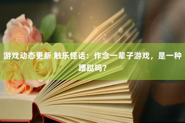 游戏动态更新 触乐怪话：作念一辈子游戏，是一种蹧跶吗？