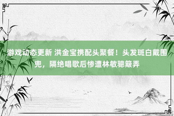 游戏动态更新 洪金宝携配头聚餐！头发斑白戴围兜，隔绝唱歌后惨遭林敏骢簸弄