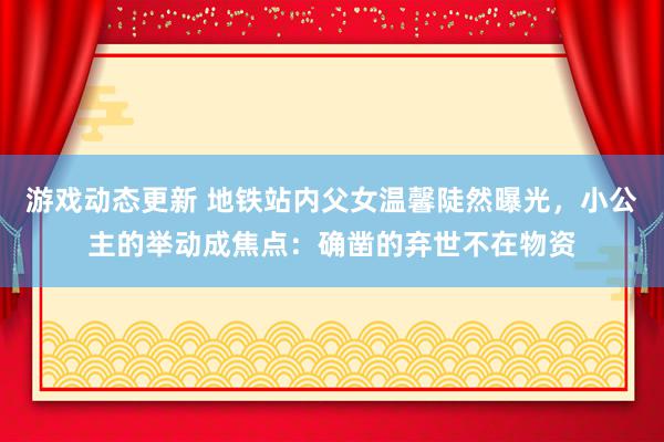 游戏动态更新 地铁站内父女温馨陡然曝光，小公主的举动成焦点：确凿的弃世不在物资