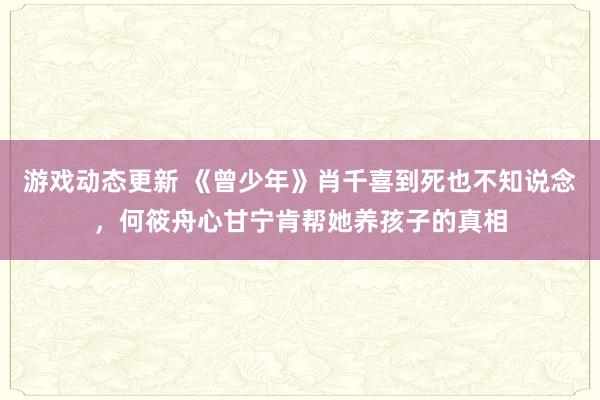 游戏动态更新 《曾少年》肖千喜到死也不知说念，何筱舟心甘宁肯帮她养孩子的真相