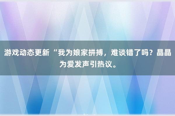 游戏动态更新 “我为娘家拼搏，难谈错了吗？晶晶为爱发声引热议。