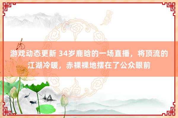 游戏动态更新 34岁鹿晗的一场直播，将顶流的江湖冷暖，赤裸裸地摆在了公众眼前