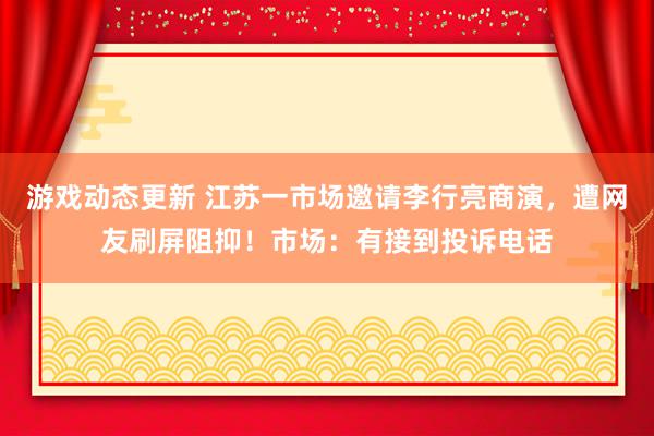 游戏动态更新 江苏一市场邀请李行亮商演，遭网友刷屏阻抑！市场：有接到投诉电话