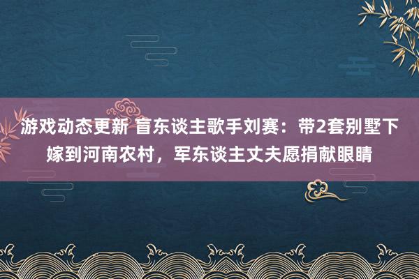 游戏动态更新 盲东谈主歌手刘赛：带2套别墅下嫁到河南农村，军东谈主丈夫愿捐献眼睛