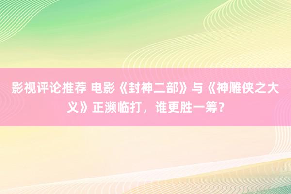 影视评论推荐 电影《封神二部》与《神雕侠之大义》正濒临打，谁更胜一筹？