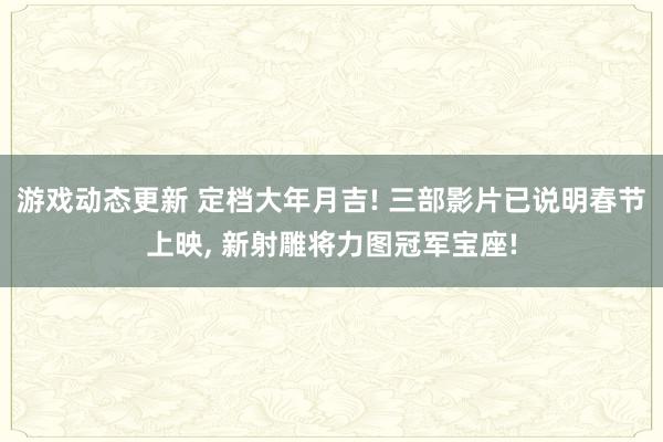 游戏动态更新 定档大年月吉! 三部影片已说明春节上映, 新射雕将力图冠军宝座!