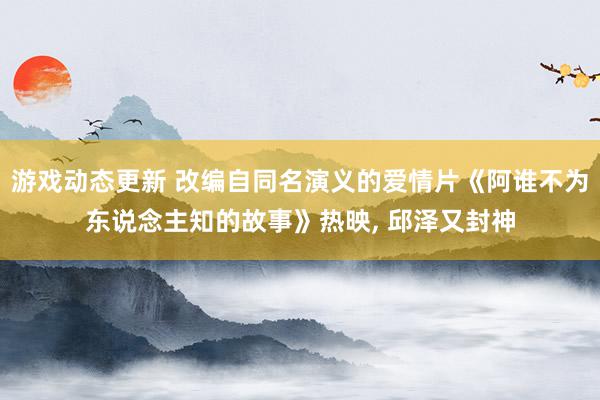 游戏动态更新 改编自同名演义的爱情片《阿谁不为东说念主知的故事》热映, 邱泽又封神