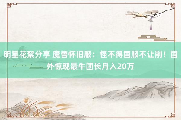 明星花絮分享 魔兽怀旧服：怪不得国服不让削！国外惊现最牛团长月入20万