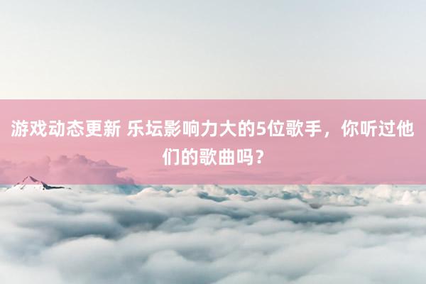 游戏动态更新 乐坛影响力大的5位歌手，你听过他们的歌曲吗？