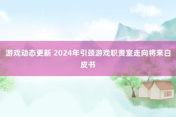 游戏动态更新 2024年引颈游戏职责室走向将来白皮书