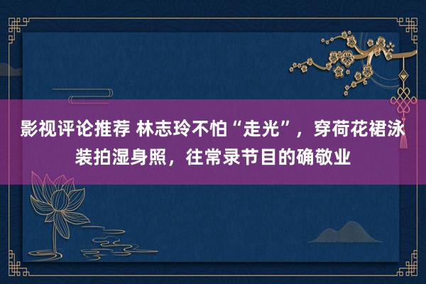 影视评论推荐 林志玲不怕“走光”，穿荷花裙泳装拍湿身照，往常录节目的确敬业