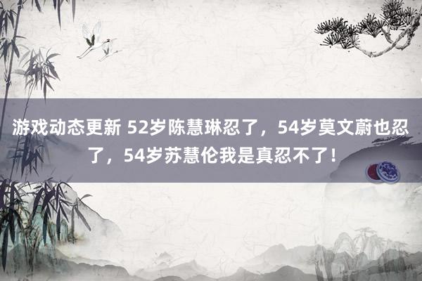 游戏动态更新 52岁陈慧琳忍了，54岁莫文蔚也忍了，54岁苏慧伦我是真忍不了！