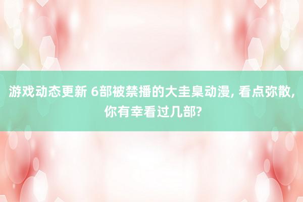 游戏动态更新 6部被禁播的大圭臬动漫, 看点弥散, 你有幸看过几部?