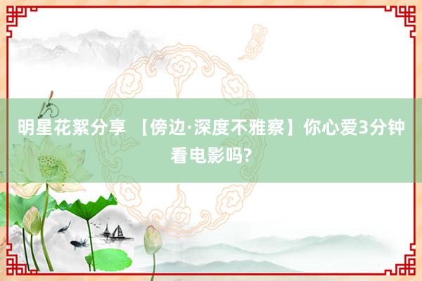 明星花絮分享 【傍边·深度不雅察】你心爱3分钟看电影吗?