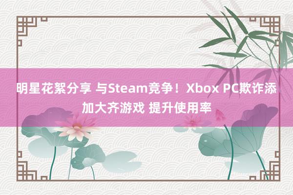 明星花絮分享 与Steam竞争！Xbox PC欺诈添加大齐游戏 提升使用率