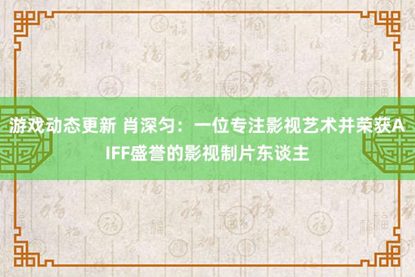 游戏动态更新 肖深匀：一位专注影视艺术并荣获AIFF盛誉的影视制片东谈主