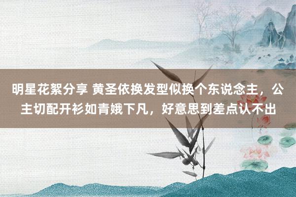 明星花絮分享 黄圣依换发型似换个东说念主，公主切配开衫如青娥下凡，好意思到差点认不出