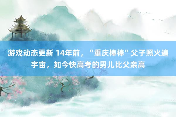 游戏动态更新 14年前，“重庆棒棒”父子照火遍宇宙，如今快高考的男儿比父亲高