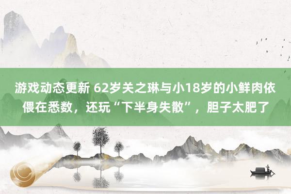 游戏动态更新 62岁关之琳与小18岁的小鲜肉依偎在悉数，还玩“下半身失散”，胆子太肥了