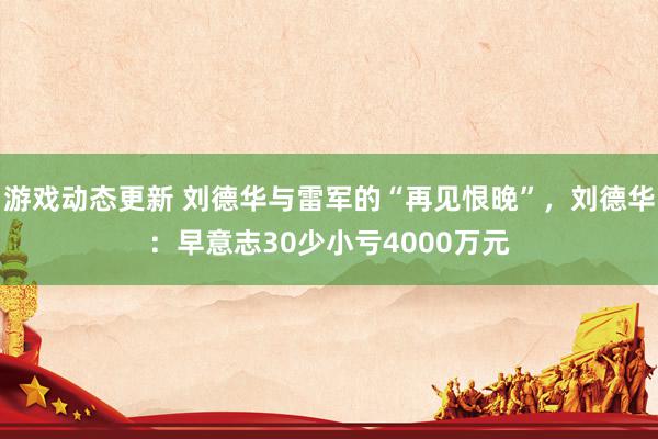 游戏动态更新 刘德华与雷军的“再见恨晚”，刘德华：早意志30少小亏4000万元