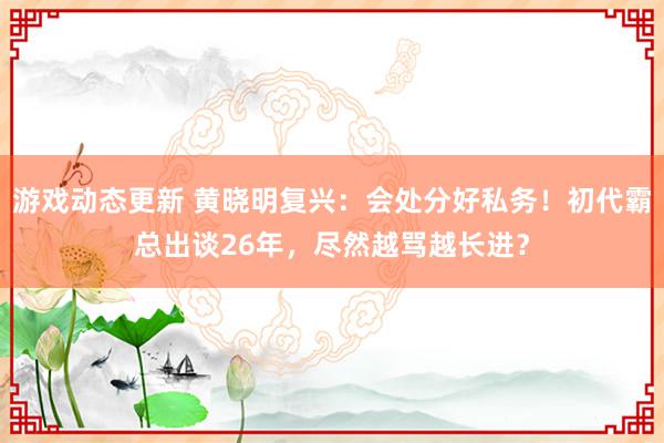 游戏动态更新 黄晓明复兴：会处分好私务！初代霸总出谈26年，尽然越骂越长进？