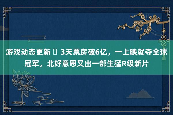 游戏动态更新 ​3天票房破6亿，一上映就夺全球冠军，北好意思又出一部生猛R级新片