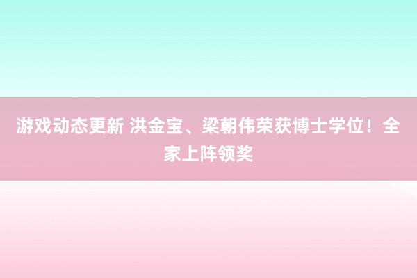 游戏动态更新 洪金宝、梁朝伟荣获博士学位！全家上阵领奖