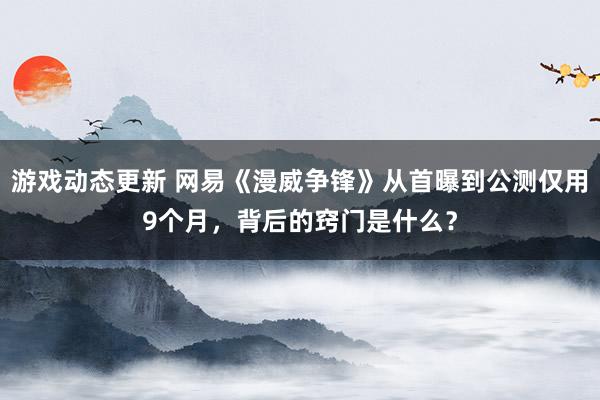 游戏动态更新 网易《漫威争锋》从首曝到公测仅用9个月，背后的窍门是什么？