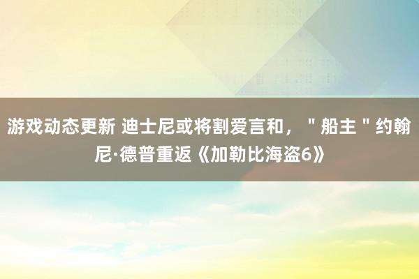 游戏动态更新 迪士尼或将割爱言和，＂船主＂约翰尼·德普重返《加勒比海盗6》