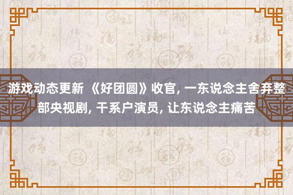 游戏动态更新 《好团圆》收官, 一东说念主舍弃整部央视剧, 干系户演员, 让东说念主痛苦