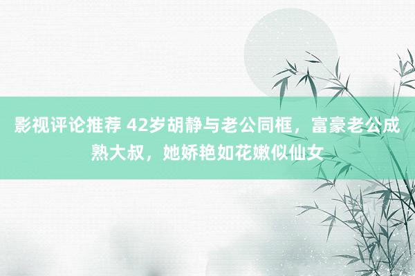 影视评论推荐 42岁胡静与老公同框，富豪老公成熟大叔，她娇艳如花嫩似仙女